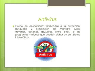 AntivirusGrupo de aplicaciones dedicadas a la detección, búsqueda y eliminación de malware (virus, troyanos, gusanos, spywares, entre otros) o de programas malignos que puedan dañar un en sistema informático.