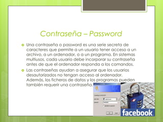 Contraseña – PasswordUna contraseña o password es una serie secreta de caracteres que permite a un usuario tener acceso a un archivo, a un ordenador, o a un programa. En sistemas multiusos, cada usuario debe incorporar su contraseña antes de que el ordenador responda a los comandos.Las contraseñas ayudan a asegurar que los usuarios desautorizados no tengan acceso al ordenador. Además, los ficheros de datos y los programas pueden también requerir una contraseña.