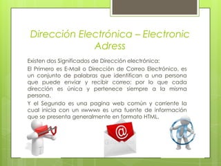 Dirección Electrónica – Electronic  AdressExisten dos Significados de Dirección electrónica:El Primero es E-Mail o Dirección de Correo Electrónico, es un conjunto de palabras que identifican a una persona que puede enviar y recibir correo; por lo que cada dirección es única y pertenece siempre a la misma persona.Y el Segundo es una pagina web común y corriente la cual inicia con un «www» es una fuente de información que se presenta generalmente en formato HTML.