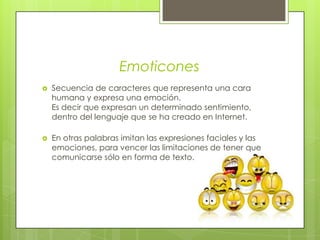 Emoticones Secuencia de caracteres que representa una cara humana y expresa una emoción.Es decir que expresan un determinado sentimiento, dentro del lenguaje que se ha creado en Internet.En otras palabras imitan las expresiones faciales y las emociones, para vencer las limitaciones de tener que comunicarse sólo en forma de texto.