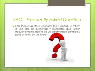 FAQ – Frequently Asked QuestionFAQ Preguntas Mas Frecuentes (en español), se refiere a una lista de preguntas y respuestas que surgen frecuentemente dentro de un determinado contexto y para un tema en particular.