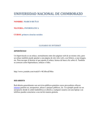 UNIVERSIDAD NACIONAL DE CHIMBORAZO
NOMBRE: MARCO BUÑAY
MATERIA. INFORMATICA
CURSO: primero ciencias sociales
GLOSARIO DE INTERNET
HIPERVÍNCULO
Un hipervínculo es un enlace, normalmente entre dos páginas web de un mismo sitio, pero
un enlace también puede apuntar a una página de otro sitio web, a un fichero, a una imagen,
etc. Para navegar al destino al que apunta el enlace, hemos de hacer clic sobre él. También
se conocen como hiperenlaces, enlaces o links.
http://www.youtube.com/watch?v=0CrRwuENbio
RED ABIERTA
Red abierta generalmente son servicios públicos gratuitos cuyos proveedores ofrecen
internet gratuito en, aeropuertos, plazas o parques públicos, etc. Un ejemplo puede ser un
aeropuerto donde la señal inalámbrica es abierta y cualquier usuario con una laptop o un
teléfono pueden conectarse a esa red de manera gratuita.