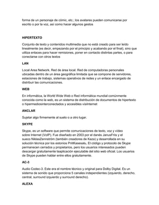 forma de un personaje de cómic, etc.; los avatares pueden comunicarse por
escrito o por la voz, así como hacer algunos gestos

HIPERTEXTO
Conjunto de texto y contenidos multimedia que no está creado para ser leído
linealmente (es decir, empezando por el principio y acabando por el final), sino que
utiliza enlaces para hacer remisiones, poner en contacto distintas partes, o para
conectarse con otros textos
LAN
Local Area Network. Red de área local. Red de computadoras personales
ubicadas dentro de un área geográfica limitada que se compone de servidores,
estaciones de trabajo, sistemas operativos de redes y un enlace encargado de
distribuir las comunicaciones.
WEB
En informática, la World Wide Web o Red informática mundial comúnmente
conocida como la web, es un sistema de distribución de documentos de hipertexto
o hipermediosinterconectados y accesibles víaInternet
ANCLAR
Sujetar algo firmemente al suelo o a otro lugar.
SKYPE
Skype, es un software que permite comunicaciones de texto, voz y vídeo
sobre Internet (VoIP). Fue diseñado en 2003 por el danés JanusFriis y el
sueco NiklasZennström (también creadores de Kaza) y desarrollada en su
solución técnica por los estonios PriitKasesalu, El código y protocolo de Skype
permanecen cerrados y propietarios, pero los usuarios interesados pueden
descargar gratuitamente laaplicación ejecutable del sitio web oficial. Los usuarios
de Skype pueden hablar entre ellos gratuitamente.
AC-3
Audio Codec-3. Este era el nombre técnico y original para Dolby Digital. Es un
sistema de sonido que proporciona 5 canales independientes (izquierdo, derecho,
central, surround izquierdo y surround derecho).
ALEXA

 