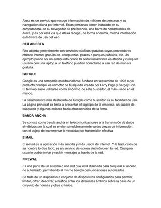 Alexa es un servicio que recoge información de millones de personas y su
navegación diaria por Internet. Estas personas tienen instalado en su
computadora, en su navegador de preferencia, una barra de herramientas de
Alexa, y es por esta vía que Alexa recoge, de forma anónima, mucha información
estadística de uso del web
RED ABIERTA
Red abierta generalmente son servicios públicos gratuitos cuyos proveedores
ofrecen internet gratuito en, aeropuertos, plazas o parques públicos, etc. Un
ejemplo puede ser un aeropuerto donde la señal inalámbrica es abierta y cualquier
usuario con una laptop o un teléfono pueden conectarse a esa red de manera
gratuita.
GOOGLE
Google es una compañía estadounidense fundada en septiembre de 1998 cuyo
producto principal es unmotor de búsqueda creado por Larry Page y Sergey Brin.
El término suele utilizarse como sinónimo de este buscador, el más usado en el
mundo.
La característica más destacada de Google como buscador es su facilidad de uso.
La página principal se limita a presentar el logotipo de la empresa, un cuadro de
búsqueda y algunos enlaces hacia otrosservicios de la firma.
BANDA ANCHA
Se conoce como banda ancha en telecomunicaciones a la transmisión de datos
simétricos por la cual se envían simultáneamente varias piezas de información,
con el objeto de incrementar la velocidad de transmisión efectiva
E MAIL
El e-mail es la aplicación más sencilla y más usada de Internet. Y la traducción de
su nombre lo dice todo; es un servicio de correo electrónicoen la red. Cualquier
usuario podrá enviar y recibir mensajes a través de la red.
FIREWAL
Es una parte de un sistema o una red que está diseñada para bloquear el acceso
no autorizado, permitiendo al mismo tiempo comunicaciones autorizadas.
Se trata de un dispositivo o conjunto de dispositivos configurados para permitir,
limitar, cifrar, descifrar, el tráfico entre los diferentes ámbitos sobre la base de un
conjunto de normas y otros criterios.

 