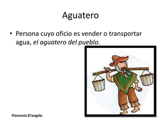 Aguatero
• Persona cuyo oficio es vender o transportar
agua, el aguatero del pueblo.
Florencia D’angelo
 