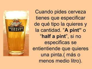 Cuando pides cerveza
tienes que especificar
de qué tipo la quieres y
la cantidad. “A pint” o
“half a pint”, si no
especificas se
entientiende que quieres
una pinta.( más o
menos medio litro).
 