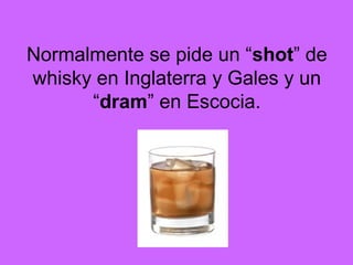 Normalmente se pide un “shot” de
whisky en Inglaterra y Gales y un
“dram” en Escocia.
 