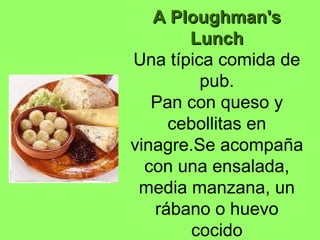 A Ploughman'sA Ploughman's
LunchLunch
Una típica comida de
pub.
Pan con queso y
cebollitas en
vinagre.Se acompaña
con una ensalada,
media manzana, un
rábano o huevo
cocido
 