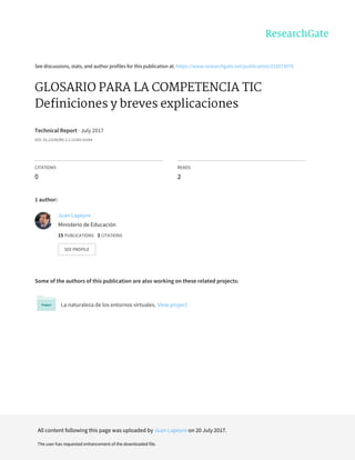 See	discussions,	stats,	and	author	profiles	for	this	publication	at:	https://www.researchgate.net/publication/318573076
GLOSARIO	PARA	LA	COMPETENCIA	TIC
Definiciones	y	breves	explicaciones
Technical	Report	·	July	2017
DOI:	10.13140/RG.2.2.12343.01444
CITATIONS
0
READS
2
1	author:
Some	of	the	authors	of	this	publication	are	also	working	on	these	related	projects:
La	naturaleza	de	los	entornos	virtuales.	View	project
Juan	Lapeyre
Ministerio	de	Educación
15	PUBLICATIONS			3	CITATIONS			
SEE	PROFILE
All	content	following	this	page	was	uploaded	by	Juan	Lapeyre	on	20	July	2017.
The	user	has	requested	enhancement	of	the	downloaded	file.
 