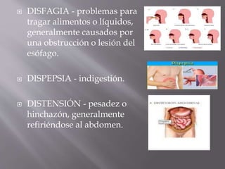  DISFAGIA - problemas para
tragar alimentos o líquidos,
generalmente causados por
una obstrucción o lesión del
esófago.
 DISPEPSIA - indigestión.
 DISTENSIÓN - pesadez o
hinchazón, generalmente
refiriéndose al abdomen.
 