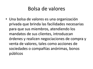 Bolsa de valores
• Una bolsa de valores es una organización
privada que brinda las facilidades necesarias
para que sus miembros, atendiendo los
mandatos de sus clientes, introduzcan
órdenes y realicen negociaciones de compra y
venta de valores, tales como acciones de
sociedades o compañías anónimas, bonos
públicos
 