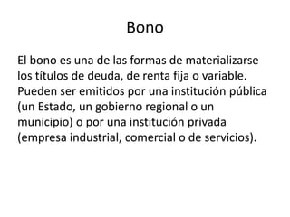 Bono
El bono es una de las formas de materializarse
los títulos de deuda, de renta fija o variable.
Pueden ser emitidos por una institución pública
(un Estado, un gobierno regional o un
municipio) o por una institución privada
(empresa industrial, comercial o de servicios).
 