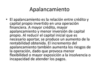 Apalancamiento
• El apalancamiento es la relación entre crédito y
capital propio invertido en una operación
financiera. A mayor crédito, mayor
apalancamiento y menor inversión de capital
propio. Al reducir el capital inicial que es
necesario aportar, se produce un aumento de la
rentabilidad obtenida. El incremento del
apalancamiento también aumenta los riesgos de
la operación, dado que provoca menor
flexibilidad o mayor exposición a la insolvencia o
incapacidad de atender los pagos.
 