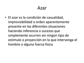 Azar
• El azar es la condición de casualidad,
imprevisibilidad o orden aparentemente
presente en las diferentes situaciones
haciendo inferencia o sucesos que
simplemente ocurren sin ningún tipo de
estimulo o proyección en la que intervenga el
hombre o alguna fuerza fisica
 