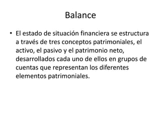 Balance
• El estado de situación financiera se estructura
a través de tres conceptos patrimoniales, el
activo, el pasivo y el patrimonio neto,
desarrollados cada uno de ellos en grupos de
cuentas que representan los diferentes
elementos patrimoniales.
 