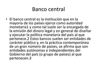 Banco central
• El banco central es la institución que en la
mayoría de los países ejerce como autoridad
monetaria1​ y como tal suele ser la encargada de
la emisión del dinero legal y en general de diseñar
y ejecutar la política monetaria del país al que
pertenece.2​ Estos bancos suelen ser entidades de
carácter público y, en la práctica contemporánea
de un gran número de países, se afirma que son
entidades autónomas e independientes del
Gobierno del país (o grupo de países) al que
pertenecen.3
 