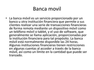 Banca movil
• La banca móvil es un servicio proporcionado por un
banco u otra institución financiera que permite a sus
clientes realizar una serie de transacciones financieras
de forma remota mediante un dispositivo móvil como
un teléfono móvil o tablet, y el uso de software, que
generalmente se llama aplicación, proporcionadas por
la institución financiera para tal propósito. La banca
móvil está normalmente disponible las 24 horas.
Algunas instituciones financieras tienen restricciones
en algunas cuentas al acceder a través de la banca
móvil, así como un límite en la cantidad que puede ser
tranzado.
 