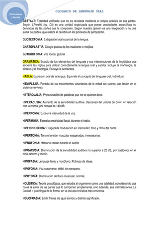 GLOSARIO DE LENGUAJE ORAL
[Selecciona
  r fecha]
              GESTALT: Totalidad unificada que no es revelada mediante el simple análisis de sus partes.
              Según J.Perelló (op. Cit) es una unidad organizada que posee propiedades específicas no
              derivadas de las partes que la componen. Según nuestra opinión es una integración y no una
              suma de partes, que realiza el cerebro en los procesos de percepción.

              GLOSECTOMIA: Extirpación total o parcial de la lengua.

              GNATOPLASTIA: Cirugía platica de los maxilares o mejillas

              GUTUROFONIA: Voz ronca, gutural

              GRAMÁTICA: Estudio de los elementos del lenguaje y sus interrelaciones de la lingüística que
              encierra las reglas para utilizar correctamente la lengua oral y escrita. Incluye la morfología, la
              sintaxis y la fonología. Excluye la semántica.

              HABLA: Expresión oral de la lengua. Equivale al concepto del lenguaje oral, individual.

              HEMIPLEJÍA: Perdida de los movimientos voluntarios de la mitad del cuerpo, por lesión en el
              sistema nervioso.

              HETEROLALIA: Pronunciación de palabras que no se quieren decir.

              HIPERACUSIA: Aumento de la sensibilidad auditiva. Descenso del umbral de dolor, en relación
              con la norma, por debajo de 140 dB.

              HIPERFONIA: Excesiva intensidad de la voz.

              HIPERMIMIA: Excesiva motricidad facial durante el habla.

              HIPERPROSODIA: Exagerada modulación en intensidad, tono y ritmo del habla.

              HIPERTONÍA: Tono o tensión muscular exagerados, innecesarios.

              HIPNOFONIA: Hablar o cantar durante el sueño

              HIPOACUSIA: Disminución de la sensibilidad auditiva no superior a 20 dB, por trastornos en el
              oído externo y medio.

              HIPOFASIA: Lenguaje lento y monótono, Pobreza de ideas.

              HIPOFONIA: Voz susurrante, débil, sin ronquera.

              HIPOTONÍA: Disminución del tono muscular, normal.

              HOLÍSTICA: Teoría psicológica, que estudia al organismo como una totalidad, considerando que
              no es la suma de las partes que lo componen simplemente, sino además, sus interrelaciones. La
              Gestalt o psicología de la forma, en la escuela holística más conocida.

              HOLOFRASIA: Emitir frases de igual sonido y distinto significado.
 