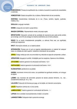 GLOSARIO DE LENGUAJE ORAL
[Selecciona
  r fecha]
              HOMEORRESIS: Proceso de equilibración de un sistema, buscando la ausencia de necesidades
              o carencias.

              HOMEOSTASIS: Estado de equilibrio de un sistema. Mantenimiento de las constantes.

              IDIOFONIA: Características individuales de la voz. (Tosca, sombría, lúgubre, quebrada,
              metálica. Etc.)

              IDIOLALIA: Lenguaje inventado.

              IDIOMA: Lengua de una nación o grupo étnico.

              IMAGEN CORPORAL: Representación mental, del propio sujeto.

              IMPOSTACIÓN: Colocación correcta de las cavidades de resonancia para cada sonido emitido
              por la laringe, con el fin de conseguir el máximo rendimiento con el mismo esfuerzo.

              ÍNDICE: Es un hecho inmediatamente perceptible, un estimulo físico real, con significado
              añadido por experiencia.

              INPUT: Información entrante, en un sistema abierto

              INTEGRACIÓN: Proceso por el cual se organiza sistemáticamente un material de cualquier
              clase, en unidades de orden superior, mediante la interrelación de sus padres.

              JERGA: Código verbal que solo una comunidad muy reducida es capaz de comprender y utilizar.

              JERGAFASIA: lenguaje sin sentido. Ininteligible para los receptores. Aparece en las disfasias.

              JOTACISMO: trastorno general en la articulación del fonema <<j>>

              KAPPACISMO: trastorno general en la articulación del fonema <<k>>

              KLESEASTESIA: perdida de la voz gritada

              KINEMA: movimiento mínimo de la mano, con posibilidad de significado simbólico, en la lengua
              de signos.

              LAÍSMO: Uso incorrecto del pronombre personal de tercera persona femenino, -la-, -las-.
              Complemento directo por –le- y –les-.

              LALACIÓN: Producción de fonemas por juego, en los bebés, sin intención comunicativa.

              LALEO: Repetición continúa de un único sonido.

              LAMBDACISMO: Trastorno general en la articulación del fonema - l -.

              LAPSUS: Error cometido inconscientemente al hablar o al escribir.

              LARINGECTOMÍA: Extirpación total o parcial de la laringe.
 