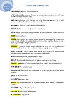 GLOSARIO DE LENGUAJE ORAL
[Selecciona
  r fecha]

              LARINGOPLASTIA: Cirugía plástica de la laringe.

              LATERALIZACIÓN: Especialización funcional del cerebro. Establecimiento del dominio funcional
              de un hemisferio corporal sobre el otro.

              LECTURA: Pronunciación en voz alta de un texto escrito. Trascripción y ejecución de los signos
              gráficos, en fonéticos. Decodificación oral de signos gráficos.

              LEIPOENEIA: Omisión en el habla de las consonantes sordas.

              LEIPOLALIA: Omisión en el habla de las consonantes finales.

              LEÍSMO: Empleo exclusivo del pronombre personal “le” como complemento indirecto masculino

              LELEO: Lalación, balbuceo

              LENGUA: Modo de hablar de un pueblo. Sistema formado por la suma de todas las expresiones
              convencionales utilizadas por los individuos de una comunidad lingüística. Puede ser oral o
              escrita, según sea el tipo de signos utilizados.

              LENGUAJE: En general, cualquier sistema organizado de signos, con fines comunicativos. A
              nivel individual. Es interiorización que un individuo hace del lenguaje de su comunidad.

              LESIÓN CEREBRAL: Alteración en el tejido cerebral producto de una accidente vascular,
              traumatismo, enfermedad o degeneración, que produce una disfunción

              LÉXICO: Sistema de palabras que componen una lengua

              LEXICÓN: Serie ordenada alfabéticamente de palabras que componen una lengua

              LINGÜÍSTICA: Es el estudio científico del lenguaje. Incluye fonética, morfología y semántica

              LOCUACIDAD: Vicio de hablar mucho

              LOGOAGNOSIA: Perdida por lesión cerebral de los aprendizajes para percibir las palabras
              habladas

              LOGOFOBIA: Temor a hablar

              LOGOLECTURA: Lectura labial

              LOGOPEDIA: Tratamiento educativo de las perturbaciones de la voz, el habla y el lenguaje oral
              o escrito

              LOGORREA: Ráfaga incoherente de palabras

              MACROFONÍA: Excesiva intensidad de la voz

              MACROGLOSIA: Lengua grande
 