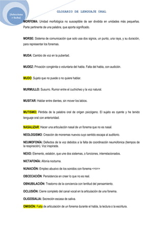 GLOSARIO DE LENGUAJE ORAL
[Selecciona
  r fecha]
              MORFEMA: Unidad morfológica no susceptible de ser dividida en unidades más pequeñas.
              Parte pertinente de una palabra, que aporta significado.


              MORSE: Sistema de comunicación que solo usa dos signos, un punto, una raya, y su duración,
              para representar los fonemas.


              MUDA: Cambio de voz en la pubertad.


              MUDEZ: Privación congénita o voluntaria del habla. Falta del habla, con audición.


              MUDO: Sujeto que no puede o no quiere hablar.


              MURMULLO: Susurro. Rumor entre el cuchicheo y la voz natural.


              MUSITAR: Hablar entre dientes, sin mover los labios.


              MUTISMO: Pérdida de la palabra oral de origen psicógeno. El sujeto es oyente y he tenido
              lenguaje oral con anterioridad.

              NASALIZAR: Hacer una articulación nasal de un fonema que no es nasal.

              NEOLOGISMO: Creación de monemas nuevos cuyo sentido escapa al auditorio.

              NEUMOFONÍA: Defectos de la voz debidos a la falta de coordinación neumofonica (tiempos de
              la respiración). Voz inspirada.

              NEXO: Elemento, eslabón, que une dos sistemas, o funciones, interrelacionados.

              NICTAFONÍA: Afonía nocturna.

              NUNACIÓN: Empleo abusivo de los sonidos con fonema <<n>>

              OBCECACIÓN: Persistencia en creer lo que no es real.

              OBNUBILACIÓN: Trastorno de la conciencia con lentitud del pensamiento.

              OCLUSIÓN: Cierre completo del canal vocal en la articulación de una fonema.

              OLIGOSIALIA: Secreción escasa de saliva.

              OMISIÓN: Falta de articulación de un fonema durante el habla, la lectura o la escritura.
 