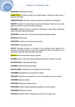 GLOSARIO DE LENGUAJE ORAL
[Selecciona
  r fecha]

              ONIROFONÍA: Hablar durante el sueño.

              ONOMATOPEYA: Cuando los sonidos de una palabra sugiere o reproduce el objeto, animal, o
              acción que representa.

              ONOMATOPOYESIS: Formación o creación de palabras sin significado, por los alienados.

              ORACIÓN: Expresión de una idea, desde el punto de vista lingüístico. Pueden ser con una sola
              palabra o a partir de un conjunto de palabras articuladas

              ORALISMO: Enseñanza del sordo a través de la desmutización, lectura labial y estimulación
              auditiva, excluyendo toda clase de gestos.

              ORTOFONÍA: Fonación normal. Corrección de los defectos de la palabra hablada.

              ORTOLALIA: Habla correcta.

              OSTEOFONÍA: Audición por conducción ósea del sonido.

              OTOPLASTIA: Cirugía platica del oído.

              OUTPUT: Información de salida de un sistema. Es una información nueva, diferente de la
              información de entrada (input) que surge como resultado de haber sido procesada por los
              mecanismos internos del sistema (procesos intermedios).

              OXILALIA: Habla extremadamente rápida y estridente.

              PALABRA: Sonido o conjunto de sonidos articulados que expresan un conjunto o una idea.

              PALATOPLASTIA: Cirugía plástica del paladar.

              PALIFEMIA: Repetición del principio de frases.

              PALILAIA ÁFONA: Articulación sin voz de palabras al final de una frase.

              PANTOMIMA: Representación de una situación con gestos.

              PARAFASIA: Sustitución de unas palabras por otras, de unas silabas por otras, en el habla.

              PARAFEMIA: Balbuceo neurótico.

              PARAFONIA: Alteraciones mórbidas de la voz.

              PARAFRASIA: Emisión vocálica desordenada, automática, sin control voluntario.

              PARAGNOSIA: Percepción incorrecta.

              PARALALIA: Sustitución fonética. Articulación de un fonema en un lugar de otro.
 