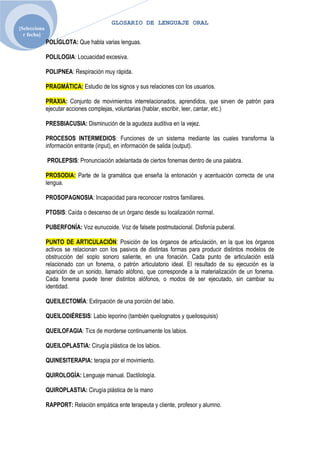 GLOSARIO DE LENGUAJE ORAL
[Selecciona
  r fecha]
              POLÍGLOTA: Que habla varias lenguas.

              POLILOGIA: Locuacidad excesiva.

              POLIPNEA: Respiración muy rápida.

              PRAGMÁTICA: Estudio de los signos y sus relaciones con los usuarios.

              PRAXIA: Conjunto de movimientos interrelacionados, aprendidos, que sirven de patrón para
              ejecutar acciones complejas, voluntarias (hablar, escribir, leer, cantar, etc.)

              PRESBIACUSIA: Disminución de la agudeza auditiva en la vejez.

              PROCESOS INTERMEDIOS: Funciones de un sistema mediante las cuales transforma la
              información entrante (input), en información de salida (output).

              PROLEPSIS: Pronunciación adelantada de ciertos fonemas dentro de una palabra.

              PROSODIA: Parte de la gramática que enseña la entonación y acentuación correcta de una
              lengua.

              PROSOPAGNOSIA: Incapacidad para reconocer rostros familiares.

              PTOSIS: Caída o descenso de un órgano desde su localización normal.

              PUBERFONÍA: Voz eunucoide. Voz de falsete postmutacional. Disfonía puberal.

              PUNTO DE ARTICULACIÓN: Posición de los órganos de articulación, en la que los órganos
              activos se relacionan con los pasivos de distintas formas para producir distintos modelos de
              obstrucción del soplo sonoro saliente, en una fonación. Cada punto de articulación está
              relacionado con un fonema, o patrón articulatorio ideal. El resultado de su ejecución es la
              aparición de un sonido, llamado alófono, que corresponde a la materialización de un fonema.
              Cada fonema puede tener distintos alófonos, o modos de ser ejecutado, sin cambiar su
              identidad.

              QUEILECTOMÌA: Extirpación de una porción del labio.

              QUEILODIÉRESIS: Labio leporino (también queilognatos y queilosquisis)

              QUEILOFAGIA: Tics de morderse continuamente los labios.

              QUEILOPLASTIA: Cirugía plástica de los labios.

              QUINESITERAPIA: terapia por el movimiento.

              QUIROLOGÍA: Lenguaje manual. Dactilología.

              QUIROPLASTIA: Cirugía plástica de la mano

              RAPPORT: Relación empática ente terapeuta y cliente, profesor y alumno.
 