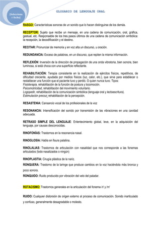 GLOSARIO DE LENGUAJE ORAL
[Selecciona
  r fecha]

              RASGO: Características sonoras de un sonido que lo hacen distinguirse de los demás.

              RECEPTOR: Sujeto que recibe un mensaje, en una cadena de comunicación, oral, gráfica,
              gestual, etc. Responsable de los tres pasos últimos de una cadena de comunicación simbólica:
              la recepción, la decodificación y el destino.

              RECITAR: Pronunciar de memoria y en voz alta un discurso, u oración.

              REDUNDANCIA: Exceso de palabras, en un discurso, que repiten la misma información.

              REFLEXIÓN: Inversión de la dirección de propagación de una onda vibratoria, bien sonora, bien
              luminosa, si está choca con una superficie reflectante.

              REHABILITACIÓN: Terapia consistente en la realización de ejércitos físicos, repetitivos, de
              dificultad creciente, ayudada por medios físicos (luz, calor, etc.), que sirve para establecer o
              restablecer una función que el paciente tuvo y perdió. O quien nunca tuvo. Tipos:
              Fisioterapia, rehabilitación de la función de postura y locomoción.
              Psicomotricidad, rehabilitación del movimiento voluntario.
              Logopedir, rehabilitación de la comunicación simbólica (lenguaje oral y lectoescritura).
              Estimulación precoz: rehabilitación de la percepción.

              RESASTENIA: Cansancio vocal de los profesionales de la voz

              RESONANCIA: Intensificación del sonido por transmisión de las vibraciones en una cavidad
              adecuada.

              RETRASO SIMPLE DEL LENGUAJE: Enlentecimiento global, leve, en la adquisición del
              lenguaje, por causas desconocidas.

              RINOFONÍAS: Trastornos en la resonancia nasal.

              RINOGLOSIA: Habla en fisura palatina.

              RINOLALIAS: Trastornos de articulación con nasalidad que nos corresponde a las fonemas
              articulados (todo nasalizados o ningún)

              RINOPLASTIA: Cirugía plástica de la nariz.
              RONQUERA: Trastorno de la laringe que produce cambios en la voz haciéndola más bronca y
              poco sonora.
              RONQUIDO: Ruido producido por vibración del velo del paladar.


              ROTACISMO: Trastornos generales en la articulación del fonema /r/ y /rr/

              RUIDO: Cualquier distorsión de origen externo al proceso de comunicación. Sonido inarticulado
              y confuso, generalmente desagradable o molesto.
 
