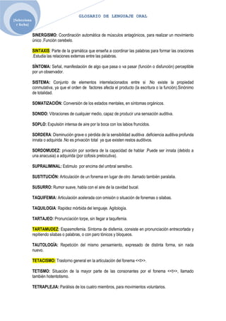 GLOSARIO DE LENGUAJE ORAL
[Selecciona
  r fecha]

              SINERGISMO: Coordinación automática de músculos antagónicos, para realizar un movimiento
              único .Función cerebelo.

              SINTAXIS: Parte de la gramática que enseña a coordinar las palabras para formar las oraciones
              .Estudia las relaciones externas entre las palabras.

              SÍNTOMA: Señal, manifestación de algo que pasa o va pasar (función o disfunción) perceptible
              por un observador.

              SISTEMA: Conjunto de elementos interrelacionados entre si .No existe la propiedad
              conmutativa, ya que el orden de factores afecta el producto (la escritura o la función).Sinónimo
              de totalidad.

              SOMATIZACIÓN: Conversión de los estados mentales, en síntomas orgánicos.

              SONIDO: Vibraciones de cualquier medio, capaz de producir una sensación auditiva.

              SOPLO: Expulsión intensa de aire por la boca con los labios fruncidos.

              SORDERA: Disminución grave o pérdida de la sensibilidad auditiva .deficiencia auditiva profunda
              innata o adquirida .No es privación total ya que existen restos auditivos.

              SORDOMUDEZ: privación por sordera de la capacidad de hablar .Puede ser innata (debido a
              una anacusia) a adquirida (por cofosis prelocutiva).

              SUPRALIMINAL: Estimulo por encima del umbral sensitivo.

              SUSTITUCIÓN: Articulación de un fonema en lugar de otro .llamado también paralalia.

              SUSURRO: Rumor suave, habla con el aire de la cavidad bucal.

              TAQUIFEMIA: Articulación acelerada con omisión o situación de fonemas o silabas.

              TAQUILOGIA: Rapidez mórbida del lenguaje. Agitologìa.

              TARTAJEO: Pronunciación torpe, sin llegar a taquifemia.

              TARTAMUDEZ: Espasmofemia. Síntoma de disfemia, consiste en pronunciación entrecortada y
              repitiendo silabas o palabras, o con paro tónicos y bloqueos.

              TAUTOLOGÍA: Repetición del mismo pensamiento, expresado de distinta forma, sin nada
              nuevo.

              TETACISMO: Trastorno general en la articulación del fonema <<t>>.

              TETISMO: Situación de la mayor parte de las consonantes por el fonema <<t>>, llamado
              también hotentotismo.

              TETRAPLEJIA: Parálisis de los cuatro miembros, para movimientos voluntarios.
 