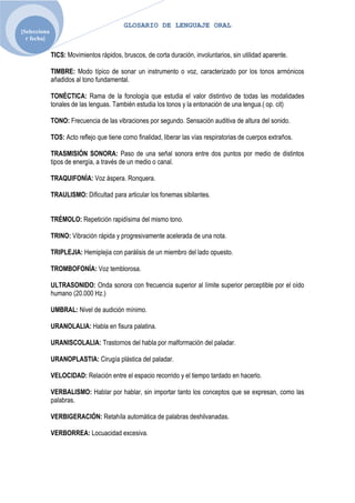 GLOSARIO DE LENGUAJE ORAL
[Selecciona
  r fecha]

              TICS: Movimientos rápidos, bruscos, de corta duración, involuntarios, sin utilidad aparente.

              TIMBRE: Modo típico de sonar un instrumento o voz, caracterizado por los tonos armónicos
              añadidos al tono fundamental.

              TONÈCTICA: Rama de la fonología que estudia el valor distintivo de todas las modalidades
              tonales de las lenguas. También estudia los tonos y la entonación de una lengua.( op. cit)

              TONO: Frecuencia de las vibraciones por segundo. Sensación auditiva de altura del sonido.

              TOS: Acto reflejo que tiene como finalidad, liberar las vías respiratorias de cuerpos extraños.

              TRASMISIÓN SONORA: Paso de una señal sonora entre dos puntos por medio de distintos
              tipos de energía, a través de un medio o canal.

              TRAQUIFONÌA: Voz áspera. Ronquera.

              TRAULISMO: Dificultad para articular los fonemas sibilantes.


              TRÉMOLO: Repetición rapidísima del mismo tono.

              TRINO: Vibración rápida y progresivamente acelerada de una nota.

              TRIPLEJIA: Hemiplejia con parálisis de un miembro del lado opuesto.

              TROMBOFONÍA: Voz temblorosa.

              ULTRASONIDO: Onda sonora con frecuencia superior al límite superior perceptible por el oído
              humano (20.000 Hz.)

              UMBRAL: Nivel de audición mínimo.

              URANOLALIA: Habla en fisura palatina.

              URANISCOLALIA: Trastornos del habla por malformación del paladar.

              URANOPLASTIA: Cirugía plástica del paladar.

              VELOCIDAD: Relación entre el espacio recorrido y el tiempo tardado en hacerlo.

              VERBALISMO: Hablar por hablar, sin importar tanto los conceptos que se expresan, como las
              palabras.

              VERBIGERACIÓN: Retahíla automática de palabras deshilvanadas.

              VERBORREA: Locuacidad excesiva.
 