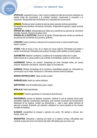 GLOSARIO DE LENGUAJE ORAL
[Selecciona
  r fecha]

              APOPLEJÍA: suspensión brusca y más o menos completa de todas las funciones cerebrales con
              pérdida súbita del conocimiento y la motilidad voluntaria, conservando la circulación y la
              respiración. Discapacidad total momentánea de la capacidad para comunicarse.

              APRAXIA: Perdida por lesión cerebral de toda las praxis (patrones motrices aprendidos).
              Discapacidad para planificar movimientos voluntarios. Incapacidad de ejecutar y repetir acciones
              aprendidas.
              APRAXIA DEL HABLA: Discapacidad para hablar por la perdida de los patrones de movimiento
              del habla, fonemas. Sinónimo de afasia motriz.
              APRAXIA DE LA ESCRITURA: Sinónimo de agrafia. Discapacidad para escribir por perdida de
              los patrones de movimientos de la escritura, grafemas.

              ATENCIÓN: Control voluntario y dirección de la conciencia hacia un estimulo determinado,
              Interno o externo.

              ATONÍA: Falta de fuerza o tono, de un órgano por causa orgánica. Dificultades para hablar o
              escribir correctamente. Dificultades para producir mensajes orales audibles y/o textos legibles.

              AUDIOMETRÍA: Medición cuantitativa y cualitativa de la capacidad auditiva de un sujeto.
              Determinación de su campo auditivo y los umbrales de sensibilidad auditiva en ambos oídos.

              AUDIOMUDEZ: Mutismo con audición. Incapacidad par emitir mensajes orales, por causas
              psíquica. Inexpresión oral electiva, voluntaria, según la circunstancias.

              AUSENCIA: Pérdida momentánea de la conciencia. Imposibilidad pasajera de intercambio de
              comunicación con el medio. Perdida de la información entrante durante el episodio.

              BANDAS VENTRICULARES: Falsas cuerdas vocales.

              BARBAROLALIA: Habla con acento extranjero.

              BARITOFONIA: Voz de tonalidad baja, grave y aguda.

              BARILALIA: Habla desordenada.

              BETACISMO: Trastorno generales en la articulación del fonema (b).

              BIOFEEDBACK: proceso de feedback consciente, mediante el cual se pretende actuar sobre
              actividades orgánicas consideradas automáticas, para tomando conciencia del funcionamiento
              defectuoso de los órganos, corregir sus desviaciones y , paso a paso, grabar patrones de
              ejecución correctos; finalmente, por repetición, establecer los nuevos patrones en los circuitos
              normales de feedback.

              BLOQUEO: imposibilidad de empezar a ejecutar una acción. Por ejemplo a articular, leer,
              escribir, cantar, etc.

              BRADIARTRIA: Articulación y laboriosa por lesión en el sistema nervioso. Dificultades para
              coordinar la ejecución de los movimientos del habla. Dificultades para ser emisor oral.
 