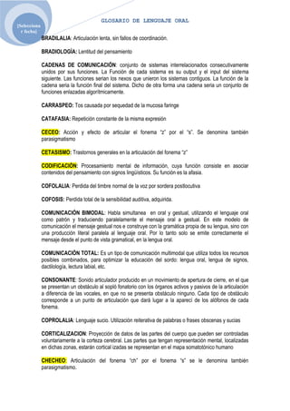 GLOSARIO DE LENGUAJE ORAL
[Selecciona
  r fecha]
              BRADILALIA: Articulación lenta, sin fallos de coordinación.

              BRADIOLOGÌA: Lentitud del pensamiento

              CADENAS DE COMUNICACIÓN: conjunto de sistemas interrelacionados consecutivamente
              unidos por sus funciones. La Función de cada sistema es su output y el input del sistema
              siguiente. Las funciones serian los nexos que unieron los sistemas contiguos. La función de la
              cadena seria la función final del sistema. Dicho de otra forma una cadena seria un conjunto de
              funciones enlazadas algorítmicamente.

              CARRASPEO: Tos causada por sequedad de la mucosa faringe

              CATAFASIA: Repetición constante de la misma expresión

              CECEO: Acción y efecto de articular el fonema “z” por el “s”. Se denomina también
              parasigmatismo

              CETASISMO: Trastornos generales en la articulación del fonema “z”

              CODIFICACIÓN: Procesamiento mental de información, cuya función consiste en asociar
              contenidos del pensamiento con signos lingüísticos. Su función es la afasia.

              COFOLALIA: Perdida del timbre normal de la voz por sordera postlocutiva

              COFOSIS: Perdida total de la sensibilidad auditiva, adquirida.

              COMUNICACIÓN BIMODAL: Habla simultanea en oral y gestual, utilizando el lenguaje oral
              como patrón y traduciendo paralelamente el mensaje oral a gestual. En este modelo de
              comunicación el mensaje gestual nos e construye con la gramática propia de su lengua, sino con
              una producción literal paralela al lenguaje oral. Por lo tanto solo se emite correctamente el
              mensaje desde el punto de vista gramatical, en la lengua oral.

              COMUNICACIÓN TOTAL: Es un tipo de comunicación multimodal que utiliza todos los recursos
              posibles combinados, para optimizar la educación del sordo: lengua oral, lengua de signos,
              dactilología, lectura labial, etc.

              CONSONANTE: Sonido articulador producido en un movimiento de apertura de cierre, en el que
              se presentan un obstáculo al sopló fonatorio con los órganos activos y pasivos de la articulación
              a diferencia de las vocales, en que no se presenta obstáculo ninguno. Cada tipo de obstáculo
              corresponde a un punto de articulación que dará lugar a la aparecí de los alófonos de cada
              fonema.

              COPROLALIA: Lenguaje sucio. Utilización reiterativa de palabras o frases obscenas y sucias

              CORTICALIZACION: Proyección de datos de las partes del cuerpo que pueden ser controladas
              voluntariamente a la corteza cerebral. Las partes que tengan representación mental, localizadas
              en dichas zonas, estarán cortical izadas se representan en el mapa somatotónico humano

              CHECHEO: Articulación del fonema “ch” por el fonema “s” se le denomina también
              parasigmatismo.
 