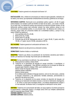 GLOSARIO DE LENGUAJE ORAL
[Selecciona
  r fecha]

              CHUITISMO: Trastorno general en la articulación del fonema “ch”.


              DACTILOLOGÍA: Arte y método de comunicarse por medio de signos gestuales, realizados con
              los dedos y las manos, que representan simbólicamente los fonemas y grafemas de una lengua.

              DEFICIENCIA AUDITIVA: Disminución de la sensibilidad auditiva superior a 20 dB. El sujeto
              podría empezar a oír sonidos a partir de 30 dB en el mejor de los casos, y en el peor a 100 dB,
              con el mejor oído. A la deficiencia auditiva mas profunda se le denomina también sordera. En las
              deficiencias auditivas aunque sean profundas, siempre hay restos auditivos, porque es una
              disminución de la sensibilidad auditiva, no una privación total. Se diferencia de la cofosis y la
              anacusia, porque estas son privaciones totales de la sensibilidad auditiva, y porque no hay
              restos. El BIAP las clasifica en:
                  1. Leve (perdidas entre 20 y 40 dB).
                  2. Media (entre 40 y 70 dB).
                  3. Severa (entre 70 y 90 dB).
                  4. Profunda (mas de 90 dB. Distinguiendo entre de 1.º grado: 90 dB, 2.º grado: entre 90 y
                       100 dB, y 3.º grado: mas de 100 dB), calculado en 250 Hz.

              DELTACISMO: Trastorno general en la articulación del fonema //d//.

              DESAFINAR: Desviar la voz del punto de su entonación correcta.

              DESMUTIZAR: Enseñar el habla a un sordomudo.

              DISARTRIA: Trastorno que afecta a la coordinación de movimientos voluntarios para hablar o
              escribir, por lesiones en el neuroeje. Hay función pero con alteraciones.

              DISFASIA: No hay unanimidad en la definición. Hay varias opciones:
                 a) Afasia parcial (en adultos) o afasia infantil.
                 b) Trastornos en el aprendizaje del lenguaje sin causas conocidas, ni neurológicas, ni
                    psicológicas, ni pedagógicas. Esta definición coincidiría con el concepto de retraso de
                    lenguaje según Gallardo y Gallego (1993), que lo clasificaría como:
                    Retraso simple de lenguaje (retraso leve)
                    Disfasias (retraso moderado)
                    Mutismo (retraso grave)
                    En la disfasia estaría afectado el lenguaje expresivo, como en los otros casos, y además
                    el lenguaje comprensivo y las operaciones mentales abstractas, permaneciendo la
                    disfunción más allá de los 6 anos.
                 c) Trastornos en la adquisición de las pautas normales de desarrollo del lenguaje, por
                    retrasos en la maduración del sistema nervioso a nivel de la mielinizacion (Ajuriaguerra,
                    J., de 1976) La causa seria neurológica difusa, y los efectos desaparecerían al llegar a
                    un nivel adecuado de eficacia motriz, al conseguirse la mielinizacion normal, tardía.

              DISFEMIA: Trastornos en la comunicación del habla, sin causa orgánica. El síntoma principal es
              la espasmofemia o tartamudez (grave) o el tartajeo (leve) Entre sus múltiples clasificaciones
              están los siguientes tipos (Perelló, 1995):
              DISFEMIA ABIERTA. Disfemia tónica.
              DISFEMIA CERRADA. Disfemia clónica.
 