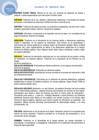 GLOSARIO DE LENGUAJE ORAL
[Selecciona
  r fecha]
              DISFEMIA CLONO TÓNICA. Mezcla de las dos, con síntomas de repetición de silabas o
              palabras, o paros espasmódicos que interrumpen la fluidez verbal.

              DISFONÍA: Trastornos de la voz, debidos a alteraciones anatómicas o funcionales del sistema
              de fonación o del sistema de resonancia. Perdida del timbre normal de la voz.

              DISFORIA: Trastornos del estado de animo, con episodios no adaptativos, del mal humor, malos
              modales, agresividad, tristeza, irritación. Frecuente en epilepsia.

              DISFRASIA: Dificultad e incoherencia en la expresión oral de las ideas, con normalidad de los
              órganos fonadores. Sinónimo de dislogia.

              DISGLOSIA: Trastornos en la articulación de los fonemas debido a alteraciones anatómicas
              innatas o adquiridas, en los órganos de articulación. Este termino se ha generalizado a
              disfunciones por causas orgánicas en cualquier órgano de articulación [paladar, labios, arcadas
              dentarias, etc.], pero originariamente se refería a las alteraciones anatómicas de la lengua.
              Sinónimo de dislalia orgánica. Tipos: Diglosia dental, labial, lingual, mandibular y platina, según
              los órganos afectados.

              DISLALIA: Trastornos de articulación producidos por un uso incorrecto de los puntos o modos
              de articulación, sin lesiones orgánica. Trastornos en la articulación de los fonemas de una
              lengua.
              Se las ha clasificado en:
              DISLALIAS ORGÁNICAS: Producidas por efectos anatómicos en los órganos de articulación.
              Sinónimo de diglosias.
              DISLALIAS SENSORIALES: Producidas por eficiencia auditiva.
              DISLALIAS EVOLUTIVAS: producidas por errores normales en el proceso de maduración y falta
              de entrenamiento infantil.

              DISLALIAS FUNCIONALES: Producidas por la utilización de patrones defectuosos, grabados
              posiblemente en épocas de dislalias evolutivas, sin causas orgánicas. Según Perelló (1995) se
              podría clasificar también como:

              DISLALIAS AISLADAS (afectando a un solo fonema), de palabras (fonemas mal pronunciados
              solo en determinadas palabras) , dialectal (fonemas pronunciados con acentos de otra región),
              generalizada (que afecta a todos los fonemas que tiene le mismo punto de articulación) ,
              inconstante (unas veces si , y otras no] , múltiples (afectando a varios fonemas), por añadidura
              (añadiendo fonemas entre silabas de una palabra), por omisión (cuando no se articula algún
              fonema de alguna palabra), regresiva (que vuelve a pautas de articulación ya superadas , por
              regresión), silábica (fonema articulado incorrectamente de determinadas silabas, y en otras
              correctamente), etc.


              DISLOGÍA: Alteraciones en las funciones de la lógica. Afectación parcial de la capacidad para
              razonar de forma coherente. Trastornos parciales en la formación del pensamiento y en la
              construcción de los mensajes.

              DISMIMIA: Trastornos en el aprendizaje de la lengua gestual, sin causas conocidas, ni
              neurológicas, ni psicológicas, ni pedagógicas. Alteraciones en la codificación del pensamiento a
              lengua de signos gestuales.
 