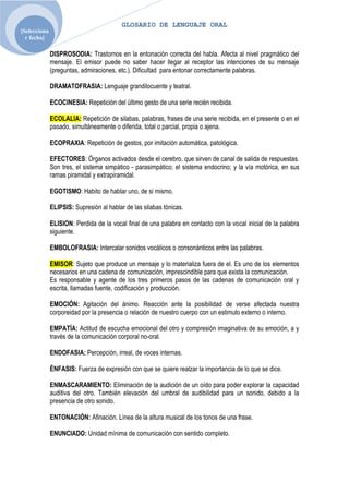 GLOSARIO DE LENGUAJE ORAL
[Selecciona
  r fecha]

              DISPROSODIA: Trastornos en la entonación correcta del habla. Afecta al nivel pragmático del
              mensaje. El emisor puede no saber hacer llegar al receptor las intenciones de su mensaje
              (preguntas, admiraciones, etc.). Dificultad para entonar correctamente palabras.

              DRAMATOFRASIA: Lenguaje grandilocuente y teatral.

              ECOCINESIA: Repetición del último gesto de una serie recién recibida.

              ECOLALIA: Repetición de silabas, palabras, frases de una serie recibida, en el presente o en el
              pasado, simultáneamente o diferida, total o parcial, propia o ajena.

              ECOPRAXIA: Repetición de gestos, por imitación automática, patológica.

              EFECTORES: Órganos activados desde el cerebro, que sirven de canal de salida de respuestas.
              Son tres, el sistema simpático - parasimpático; el sistema endocrino; y la vía motórica, en sus
              ramas piramidal y extrapiramidal.

              EGOTISMO: Habito de hablar uno, de si mismo.

              ELIPSIS: Supresión al hablar de las silabas tónicas.

              ELISION: Perdida de la vocal final de una palabra en contacto con la vocal inicial de la palabra
              siguiente.

              EMBOLOFRASIA: Intercalar sonidos vocálicos o consonánticos entre las palabras.

              EMISOR: Sujeto que produce un mensaje y lo materializa fuera de el. Es uno de los elementos
              necesarios en una cadena de comunicación, imprescindible para que exista la comunicación.
              Es responsable y agente de los tres primeros pasos de las cadenas de comunicación oral y
              escrita, llamadas fuente, codificación y producción.

              EMOCIÓN: Agitación del ánimo. Reacción ante la posibilidad de verse afectada nuestra
              corporeidad por la presencia o relación de nuestro cuerpo con un estimulo externo o interno.

              EMPATÍA: Actitud de escucha emocional del otro y compresión imaginativa de su emoción, a y
              través de la comunicación corporal no-oral.

              ENDOFASIA: Percepción, irreal, de voces internas.

              ÉNFASIS: Fuerza de expresión con que se quiere realzar la importancia de lo que se dice.

              ENMASCARAMIENTO: Eliminación de la audición de un oído para poder explorar la capacidad
              auditiva del otro. También elevación del umbral de audibilidad para un sonido, debido a la
              presencia de otro sonido.

              ENTONACIÓN: Afinación. Línea de la altura musical de los tonos de una frase.

              ENUNCIADO: Unidad mínima de comunicación con sentido completo.
 