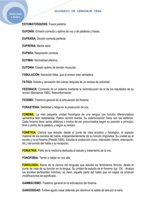 GLOSARIO DE LENGUAJE ORAL
[Selecciona
  r fecha]

              ESTOMATOSQUISIS: Fisura palatina.

              EUFONÍA: Emisión correcta y optima de voz y de palabras y frases.

              EUFRASIA: Dicción correcta perfecta

              EUFRENIA: Mente sana

              EUPNEA: Respiración correcta

              EUTIMIA: Normalidad afectiva.

              EUTONIA: Estado optimo de tensión muscular.

              FABULACIÓN: Narración falsa, que el emisor cree verdadera.

              FATIGA: Estado y sensación del cuerpo después de un exceso de actividad

              FEEDBACK: Comando de un sistema mediante la reintroducción de el de los resultados de su
              acción (Monserrat 1985). Retroinformación

              FICISMO: Trastorno general de la articulación del fonema.

              FONASTENIA: Debilidad y fatiga en la producción de voz.

              FONEMA: La más pequeña unidad fonológica de una lengua con función diferenciadora
              semántica bien establecida. Patrón sonoro mental. Su exteriorización física son los alófonos.
              Cada fonema tiene varios alófonos o modos de ser pronunciados según su posición a principio,
              final o centro de la palabra, y según su emisor.

              FONÉTICA: Ciencia que estudia, desde el punto de vista acústico y fisiológico, el aspecto
              material de los sonidos del habla, independientemente de su función lingüística. Su unidad es el
              sonido y no el fonema (Perelló,1995). Estudia la producción (tono, intensidad, timbre, entonación,
              etc,) del sonido del habla y su recepción.

              FONIATRÍA: Parte de la medicina dedicada al estudio y tratamiento de la voz.

              FONOFOBIA: Temor a hablar en voz alta.

              FONOLOGÍA: Rama de la ciencia del lenguaje que estudia los fenómenos fónicos, desde el
              punto de vista de su función en la lengua. Su unidad de estudio es el fonema (op. Cit) . Analiza
              los sonidos pertinentes mínimos, es decir, aquella parte del habla que es capaz de producir
              modificaciones de significado.

              GAMMACISMO: Trastorno general en la articulación del fonema.

              GANGOSIDAD: Timbre agudo nasal obtenido por disminuir la salida de aire por la nariz.
 