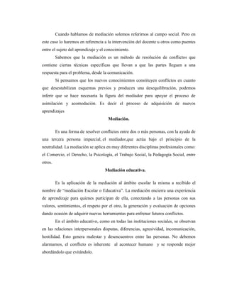 Cuando hablamos de mediación solemos referirnos al campo social. Pero en
este caso lo haremos en referencia a la intervención del docente u otros como puentes
entre el sujeto del aprendizaje y el conocimiento.
         Sabemos que la mediación es un método de resolución de conflictos que
contiene ciertas técnicas específicas que llevan a que las partes lleguen a una
respuesta para el problema, desde la comunicación.
         Si pensamos que los nuevos conocimientos constituyen conflictos en cuanto
que desestabilizan esquemas previos y producen una desequilibración, podemos
inferir que se hace necesaria la figura del mediador para apoyar el proceso de
asimilación y acomodación. Es decir el proceso de adquisición de nuevos
aprendizajes
                                      Mediación.

         Es una forma de resolver conflictos entre dos o más personas, con la ayuda de
una tercera persona imparcial, el mediador,que actúa bajo el principio de la
neutralidad. La mediación se aplica en muy diferentes disciplinas profesionales como:
el Comercio, el Derecho, la Psicología, el Trabajo Social, la Pedagogía Social, entre
otros.
                                    Mediación educativa.

         Es la aplicación de la mediación al ámbito escolar la misma a recibido el
nombre de “mediación Escolar o Educativa”. La mediación encierra una experiencia
de aprendizaje para quienes participan de ella, conectando a las personas con sus
valores, sentimientos, el respeto por el otro, la generación y evaluación de opciones
dando ocasión de adquirir nuevas herramientas para enfrenar futuros conflictos.
         En el ámbito educativo, como en todas las instituciones sociales, se observan
en las relaciones interpersonales disputas, diferencias, agresividad, incomunicación,
hostilidad. Esto genera malestar y desencuentros entre las personas. No debemos
alarmarnos, el conflicto es inherente al acontecer humano y se responde mejor
abordándolo que evitándolo.
 