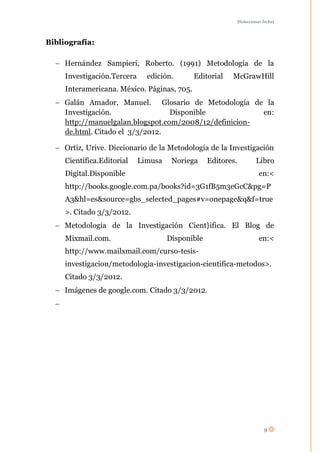 [Seleccionar fecha]




Bibliografía:

     Hernández Sampieri, Roberto. (1991) Metodología de la
     Investigación.Tercera     edición.      Editorial    McGrawHill
     Interamericana. México. Páginas, 705.
     Galán Amador, Manuel. Glosario de Metodología de la
     Investigación.                Disponible            en:
     http://manuelgalan.blogspot.com/2008/12/definicion-
     de.html. Citado el 3/3/2012.

     Ortiz, Urive. Diccionario de la Metodología de la Investigación
     Científica.Editorial    Limusa    Noriega     Editores.            Libro
     Digital.Disponible                                                   en:<
     http://books.google.com.pa/books?id=3G1fB5m3eGcC&pg=P
     A3&hl=es&source=gbs_selected_pages#v=onepage&q&f=true
     >. Citado 3/3/2012.
     Metodología de la Investigación Cient}ifica. El Blog de
     Mixmail.com.                     Disponible                          en:<
     http://www.mailxmail.com/curso-tesis-
     investigacion/metodologia-investigacion-cientifica-metodos>.
     Citado 3/3/2012.
     Imágenes de google.com. Citado 3/3/2012.




                                                                            9
 
