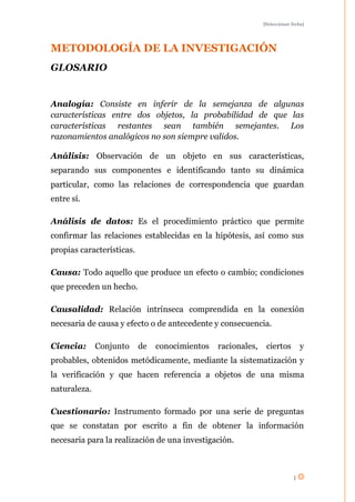 [Seleccionar fecha]




METODOLOGÍA DE LA INVESTIGACIÓN
GLOSARIO


Analogía: Consiste en inferir de la semejanza de algunas
características entre dos objetos, la probabilidad de que las
características restantes sean también semejantes. Los
razonamientos analógicos no son siempre validos.

Análisis: Observación de un objeto en sus características,
separando sus componentes e identificando tanto su dinámica
particular, como las relaciones de correspondencia que guardan
entre sí.

Análisis de datos: Es el procedimiento práctico que permite
confirmar las relaciones establecidas en la hipótesis, así como sus
propias características.

Causa: Todo aquello que produce un efecto o cambio; condiciones
que preceden un hecho.

Causalidad: Relación intrínseca comprendida en la conexión
necesaria de causa y efecto o de antecedente y consecuencia.

Ciencia:      Conjunto     de   conocimientos   racionales,    ciertos         y
probables, obtenidos metódicamente, mediante la sistematización y
la verificación y que hacen referencia a objetos de una misma
naturaleza.

Cuestionario: Instrumento formado por una serie de preguntas
que se constatan por escrito a fin de obtener la información
necesaria para la realización de una investigación.



                                                                           1
 