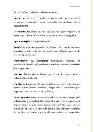 [Seleccionar fecha]




Dato: Producto del registro de una respuesta.

Encuesta: Instrumento de observación formado por una serie de
preguntas formuladas y cuyas respuestas son anotadas por el
empadronador.

Entrevista: Preguntas en forma oral que hace el investigador a un
sujeto para obtener información, las cuales anota el investigador.

Epistemología: Teoría de la ciencia.

Escala: Agrupación progresiva de valores, cada uno de los cuales
constituye u valor estándar, los cuales son utilizados para medir
diversos tipos de datos.

Formulación          del   problema:   Presentación   oracional        del
problema. Reducción del problema a términos concretos, explícitos,
claros y precisos.

Fuente: Documento u obras que sirven de apoyo para la
elaboración de una obra.

Hipótesis: Enunciado de una relación entre dos o más variables
sujetas a una prueba empírica. Proposición o enunciado para
responder tentativamente a un problema.

Investigación: Forma sistemática y técnica de pensar que emplea
instrumentos y procedimientos especiales con miras a la resolución
de problemas o adquisición de nuevos conocimientos. Es el proceso
formal, sistemático e intensivo de llevar a cabo el método científico
del análisis, es decir, un procedimiento reflexivo, sistemático,




                                                                       2
 
