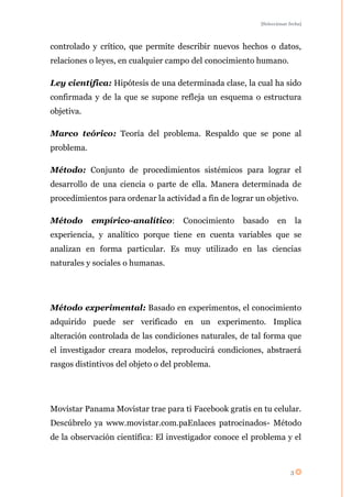 [Seleccionar fecha]




controlado y crítico, que permite describir nuevos hechos o datos,
relaciones o leyes, en cualquier campo del conocimiento humano.

Ley científica: Hipótesis de una determinada clase, la cual ha sido
confirmada y de la que se supone refleja un esquema o estructura
objetiva.

Marco teórico: Teoría del problema. Respaldo que se pone al
problema.

Método: Conjunto de procedimientos sistémicos para lograr el
desarrollo de una ciencia o parte de ella. Manera determinada de
procedimientos para ordenar la actividad a fin de lograr un objetivo.

Método      empírico-analítico:      Conocimiento    basado      en        la
experiencia, y analítico porque tiene en cuenta variables que se
analizan en forma particular. Es muy utilizado en las ciencias
naturales y sociales o humanas.




Método experimental: Basado en experimentos, el conocimiento
adquirido puede ser verificado en un experimento. Implica
alteración controlada de las condiciones naturales, de tal forma que
el investigador creara modelos, reproducirá condiciones, abstraerá
rasgos distintivos del objeto o del problema.




Movistar Panama Movistar trae para ti Facebook gratis en tu celular.
Descúbrelo ya www.movistar.com.paEnlaces patrocinados- Método
de la observación científica: El investigador conoce el problema y el



                                                                       3
 