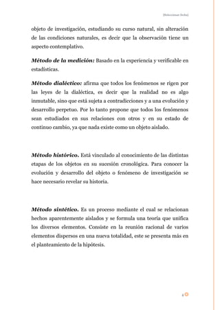 [Seleccionar fecha]




objeto de investigación, estudiando su curso natural, sin alteración
de las condiciones naturales, es decir que la observación tiene un
aspecto contemplativo.

Método de la medición: Basado en la experiencia y verificable en
estadísticas.

Método dialéctico: afirma que todos los fenómenos se rigen por
las leyes de la dialéctica, es decir que la realidad no es algo
inmutable, sino que está sujeta a contradicciones y a una evolución y
desarrollo perpetuo. Por lo tanto propone que todos los fenómenos
sean estudiados en sus relaciones con otros y en su estado de
continuo cambio, ya que nada existe como un objeto aislado.




Método histórico. Está vinculado al conocimiento de las distintas
etapas de los objetos en su sucesión cronológica. Para conocer la
evolución y desarrollo del objeto o fenómeno de investigación se
hace necesario revelar su historia.




Método sintético. Es un proceso mediante el cual se relacionan
hechos aparentemente aislados y se formula una teoría que unifica
los diversos elementos. Consiste en la reunión racional de varios
elementos dispersos en una nueva totalidad, este se presenta más en
el planteamiento de la hipótesis.




                                                                      4
 