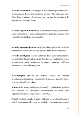 [Seleccionar fecha]




Método sistémico: Está dirigido a modelar el objeto mediante la
determinación de sus componentes, así como las relaciones entre
ellos. Esas relaciones determinan por un lado la estructura del
objeto y por otro su dinámica.




Método lógico inductivo: Es el razonamiento que, partiendo de
casos particulares, se eleva a conocimientos generales. Destaca en su
aplicación el método de interpolación.




Método lógico deductivo: Mediante ella se aplican los principios
descubiertos a casos particulares, a partir de un enlace de juicios

Método científico: Manera sistémica de adquirir conocimientos
con exactitud. Procedimiento para describir las condiciones en que
se presentan ciertos fenómenos de manera tentativa, verificable
mediante la observación empírica.




Metodología:       Tratado        del   método,   ciencia   del   método.
Investigación sistemática y formulación de métodos que debe usarse
en la investigación científica.

Muestra: Es una reducida parte de un todo, de la cual nos servimos
para describir las principales características de aquél. Parte
representativa de la población que se investiga.

Muestreo: Instrumento de gran validez en la investigación, con el
cual el investigador selecciona las unidades representativas, a partir


                                                                           5
 