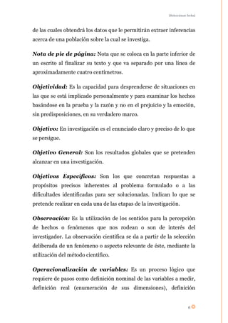 [Seleccionar fecha]




de las cuales obtendrá los datos que le permitirán extraer inferencias
acerca de una población sobre la cual se investiga.

Nota de pie de página: Nota que se coloca en la parte inferior de
un escrito al finalizar su texto y que va separado por una línea de
aproximadamente cuatro centímetros.

Objetividad: Es la capacidad para desprenderse de situaciones en
las que se está implicado personalmente y para examinar los hechos
basándose en la prueba y la razón y no en el prejuicio y la emoción,
sin predisposiciones, en su verdadero marco.

Objetivo: En investigación es el enunciado claro y preciso de lo que
se persigue.

Objetivo General: Son los resultados globales que se pretenden
alcanzar en una investigación.

Objetivos Específicos: Son los que concretan respuestas a
propósitos precisos inherentes al problema formulado o a las
dificultades identificadas para ser solucionadas. Indican lo que se
pretende realizar en cada una de las etapas de la investigación.

Observación: Es la utilización de los sentidos para la percepción
de hechos o fenómenos que nos rodean o son de interés del
investigador. La observación científica se da a partir de la selección
deliberada de un fenómeno o aspecto relevante de éste, mediante la
utilización del método científico.

Operacionalización de variables: Es un proceso lógico que
requiere de pasos como definición nominal de las variables a medir,
definición real (enumeración de sus dimensiones), definición


                                                                        6
 
