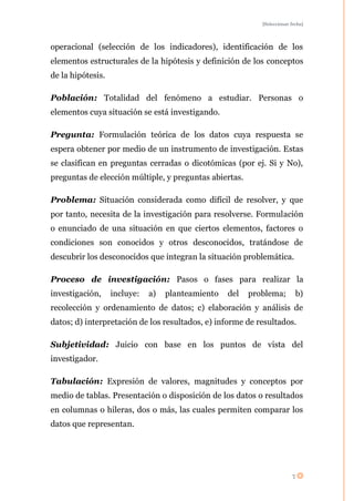 [Seleccionar fecha]




operacional (selección de los indicadores), identificación de los
elementos estructurales de la hipótesis y definición de los conceptos
de la hipótesis.

Población: Totalidad del fenómeno a estudiar. Personas o
elementos cuya situación se está investigando.

Pregunta: Formulación teórica de los datos cuya respuesta se
espera obtener por medio de un instrumento de investigación. Estas
se clasifican en preguntas cerradas o dicotómicas (por ej. Si y No),
preguntas de elección múltiple, y preguntas abiertas.

Problema: Situación considerada como difícil de resolver, y que
por tanto, necesita de la investigación para resolverse. Formulación
o enunciado de una situación en que ciertos elementos, factores o
condiciones son conocidos y otros desconocidos, tratándose de
descubrir los desconocidos que integran la situación problemática.

Proceso de investigación: Pasos o fases para realizar la
investigación,     incluye:   a)   planteamiento   del   problema;         b)
recolección y ordenamiento de datos; c) elaboración y análisis de
datos; d) interpretación de los resultados, e) informe de resultados.

Subjetividad: Juicio con base en los puntos de vista del
investigador.

Tabulación: Expresión de valores, magnitudes y conceptos por
medio de tablas. Presentación o disposición de los datos o resultados
en columnas o hileras, dos o más, las cuales permiten comparar los
datos que representan.




                                                                         7
 