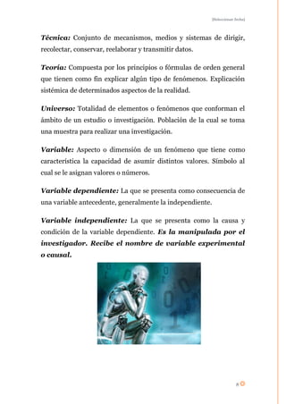 [Seleccionar fecha]




Técnica: Conjunto de mecanismos, medios y sistemas de dirigir,
recolectar, conservar, reelaborar y transmitir datos.

Teoría: Compuesta por los principios o fórmulas de orden general
que tienen como fin explicar algún tipo de fenómenos. Explicación
sistémica de determinados aspectos de la realidad.

Universo: Totalidad de elementos o fenómenos que conforman el
ámbito de un estudio o investigación. Población de la cual se toma
una muestra para realizar una investigación.

Variable: Aspecto o dimensión de un fenómeno que tiene como
característica la capacidad de asumir distintos valores. Símbolo al
cual se le asignan valores o números.

Variable dependiente: La que se presenta como consecuencia de
una variable antecedente, generalmente la independiente.

Variable independiente: La que se presenta como la causa y
condición de la variable dependiente. Es la manipulada por el
investigador. Recibe el nombre de variable experimental
o causal.




                                                                     8
 