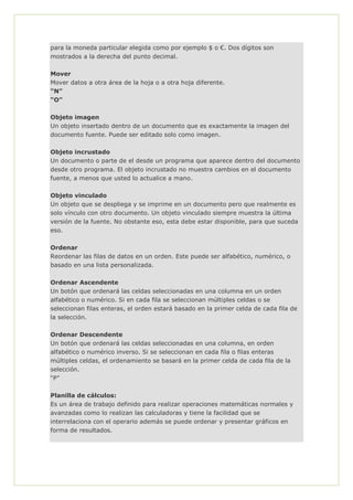 para la moneda particular elegida como por ejemplo $ o €. Dos dígitos son
mostrados a la derecha del punto decimal.
Mover
Mover datos a otra área de la hoja o a otra hoja diferente.
“N”
“O”
Objeto imagen
Un objeto insertado dentro de un documento que es exactamente la imagen del
documento fuente. Puede ser editado solo como imagen.
Objeto incrustado
Un documento o parte de el desde un programa que aparece dentro del documento
desde otro programa. El objeto incrustado no muestra cambios en el documento
fuente, a menos que usted lo actualice a mano.
Objeto vinculado
Un objeto que se despliega y se imprime en un documento pero que realmente es
solo vínculo con otro documento. Un objeto vinculado siempre muestra la última
versión de la fuente. No obstante eso, esta debe estar disponible, para que suceda
eso.
Ordenar
Reordenar las filas de datos en un orden. Este puede ser alfabético, numérico, o
basado en una lista personalizada.
Ordenar Ascendente
Un botón que ordenará las celdas seleccionadas en una columna en un orden
alfabético o numérico. Si en cada fila se seleccionan múltiples celdas o se
seleccionan filas enteras, el orden estará basado en la primer celda de cada fila de
la selección.
Ordenar Descendente
Un botón que ordenará las celdas seleccionadas en una columna, en orden
alfabético o numérico inverso. Si se seleccionan en cada fila o filas enteras
múltiples celdas, el ordenamiento se basará en la primer celda de cada fila de la
selección.
“P”
Planilla de cálculos:
Es un área de trabajo definido para realizar operaciones matemáticas normales y
avanzadas como lo realizan las calculadoras y tiene la facilidad que se
interrelaciona con el operario además se puede ordenar y presentar gráficos en
forma de resultados.
 