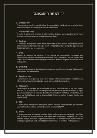 GLOSARIO DE NTICS
1. Dirección IP
Es una etiqueta numérica que identifica, de manera lógica y jerárquica, a un interfaz de un
dispositivo dentro de una red que utilice el protocolo IP
2. Ancho de banda
El ancho de banda es la cantidad de información o de datos que se puede enviar a través
de una conexión de red en un período de tiempo dado.
3. Backup
Es una copia de seguridad de los datos importantes que no quieres perder por cualquier
fallo del sistema informático. La copia puede ser total (disco duro completo) o parcial (solo
datos importantes que tu consideres).
4. DNS
Sistema de nombres de dominio. Es un sistema de nomenclatura jerárquica para
computadoras, servicios o cualquier recurso conectado a Internet o a una red privada. Este
sistema asocia información variada con nombres de dominios asignado a cada uno de los
participantes.
5. Dominio
Un dominio o nombre de dominio es el nombre que identifica un sitio web. Cada dominio
tiene que ser único en Internet.
6. Encriptación
La encriptación es el proceso para volver ilegible información considera importante. La
información una vez encriptado sólo puede leerse aplicándole una clave.
7. Freeware
Define un tipo de software que se distribuye sin costo, disponible para su uso y por tiempo
ilimitado,[1]
y se trata de una variante gratuita del shareware, en la que la meta es lograr
que un usuario pruebe el producto durante un tiempo (trial) limitado y, si le satisface, que
pague por él, habilitando toda su funcionalidad. A veces se incluye el código fuente, pero
no es lo usual.
8. FTP
Es protocolo de transferencia de ficheros y es un software cliente/servidor que permite a
usuarios transferir ficheros entre ordenadores en una red TCP/IP.
9. Html
Es un estándar que, en sus diferentes versiones, define una estructura básica y un código
para la definición de contenido de una página web, como texto, imágenes, etc. Es un
estándar a cargo de la W3C, organización dedicada a la estandarización de casi todas las
tecnologías ligadas a la web, sobre todo en lo referente a su escritura e interpretación.
 