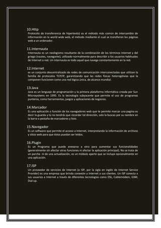 10.Http
Protocolo de transferencia de hipertexto) es el método más común de intercambio de
información en la world wide web, el método mediante el cual se transfieren las páginas
web a un ordenador.
11.Internauta
Internauta es un neologismo resultante de la combinación de los términos Internet y del
griego (nautes, navegante), utilizado normalmente para describir a los usuarios habituales
de Internet o red. Un internauta es todo aquel que navega constantemente en la red.
12.Internet
es un conjunto descentralizado de redes de comunicación interconectadas que utilizan la
familia de protocolos TCP/IP, garantizando que las redes físicas heterogéneas que la
componen funcionen como una red lógica única, de alcance mundial.
13.Java
Java es un lenguaje de programación y la primera plataforma informática creada por Sun
Microsystems en 1995. Es la tecnología subyacente que permite el uso de programas
punteros, como herramientas, juegos y aplicaciones de negocios.
14.Marcador
Es una aplicación o función de los navegadores web que te permite marcar una pagina es
decir la guarda y tú no tendrás que recordar tal dirección, solo la buscas por su nombre en
la barra o pestaña de marcadores y listo.
15.Navegador
Es un software que permite el acceso a Internet, interpretando la información de archivos
y sitios web para que éstos puedan ser leídos.
16.Plugin
Es un Programa que puede anexarse a otro para aumentar sus funcionalidades
(generalmente sin afectar otras funciones ni afectar la aplicación principal). No se trata de
un parche ni de una actualización, es un módulo aparte que se incluye opcionalmente en
una aplicación.
17.ISP
Un proveedor de servicios de Internet (o ISP, por la sigla en inglés de Internet Service
Provider) es una empresa que brinda conexión a Internet a sus clientes. Un ISP conecta a
sus usuarios a Internet a través de diferentes tecnologías como DSL, Cablemódem, GSM,
Dial-up.
 