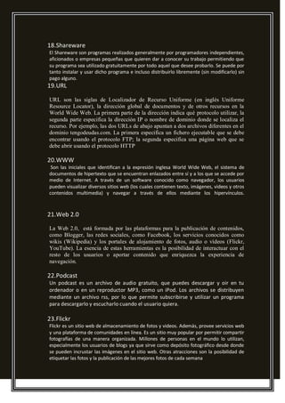 18.Shareware
El Shareware son programas realizados generalmente por programadores independientes,
aficionados o empresas pequeñas que quieren dar a conocer su trabajo permitiendo que
su programa sea utilizado gratuitamente por todo aquel que desee probarlo. Se puede por
tanto instalar y usar dicho programa e incluso distribuirlo libremente (sin modificarlo) sin
pago alguno.
19.URL
URL son las siglas de Localizador de Recurso Uniforme (en inglés Uniforme
Resource Locator), la dirección global de documentos y de otros recursos en la
World Wide Web. La primera parte de la dirección indica qué protocolo utilizar, la
segunda parte especifica la dirección IP o nombre de dominio donde se localiza el
recurso. Por ejemplo, las dos URLs de abajo apuntan a dos archivos diferentes en el
dominio tengodeudas.com. La primera especifica un fichero ejecutable que se debe
encontrar usando el protocolo FTP; la segunda especifica una página web que se
debe abrir usando el protocolo HTTP
20.WWW
Son las iniciales que identifican a la expresión inglesa World Wide Web, el sistema de
documentos de hipertexto que se encuentran enlazados entre sí y a los que se accede por
medio de Internet. A través de un software conocido como navegador, los usuarios
pueden visualizar diversos sitios web (los cuales contienen texto, imágenes, videos y otros
contenidos multimedia) y navegar a través de ellos mediante los hipervínculos.
21.Web 2.0
La Web 2.0, está formada por las plataformas para la publicación de contenidos,
como Blogger, las redes sociales, como Facebook, los servicios conocidos como
wikis (Wikipedia) y los portales de alojamiento de fotos, audio o vídeos (Flickr,
YouTube). La esencia de estas herramientas es la posibilidad de interactuar con el
resto de los usuarios o aportar contenido que enriquezca la experiencia de
navegación.
22.Podcast
Un podcast es un archivo de audio gratuito, que puedes descargar y oir en tu
ordenador o en un reproductor MP3, como un iPod. Los archivos se distribuyen
mediante un archivo rss, por lo que permite subscribirse y utilizar un programa
para descargarlo y escucharlo cuando el usuario quiera.
23.Flickr
Flickr es un sitio web de almacenamiento de fotos y videos. Además, provee servicios web
y una plataforma de comunidades en línea. Es un sitio muy popular por permitir compartir
fotografías de una manera organizada. Millones de personas en el mundo lo utilizan,
especialmente los usuarios de blogs ya que sirve como depósito fotográfico desde donde
se pueden incrustar las imágenes en el sitio web. Otras atracciones son la posibilidad de
etiquetar las fotos y la publicación de las mejores fotos de cada semana
 